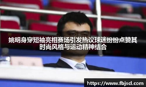 姚明身穿短袖亮相赛场引发热议球迷纷纷点赞其时尚风格与运动精神结合